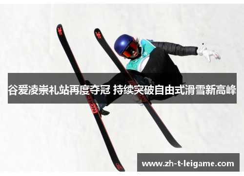 谷爱凌崇礼站再度夺冠 持续突破自由式滑雪新高峰