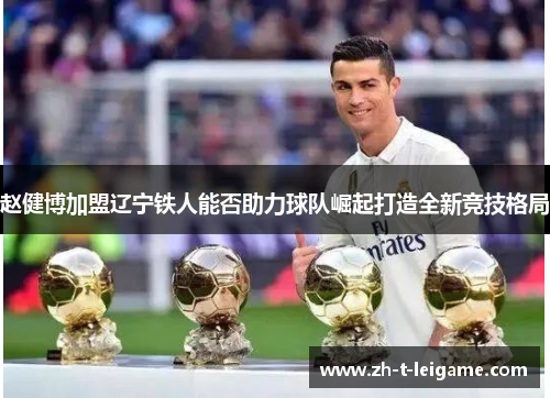 赵健博加盟辽宁铁人能否助力球队崛起打造全新竞技格局 赵健博加盟辽宁铁人能否助力球队崛起打造全新竞技格局