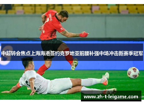 中超转会焦点上海海港签约克罗地亚前腰补强中场冲击新赛季冠军