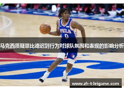 马克西质疑恩比德迟到行为对球队氛围和表现的影响分析