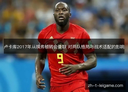 卢卡库2017年从埃弗顿转会曼联 对两队格局与战术适配的影响 卢卡库2017年从埃弗顿转会曼联 对两队格局与战术适配的影响
